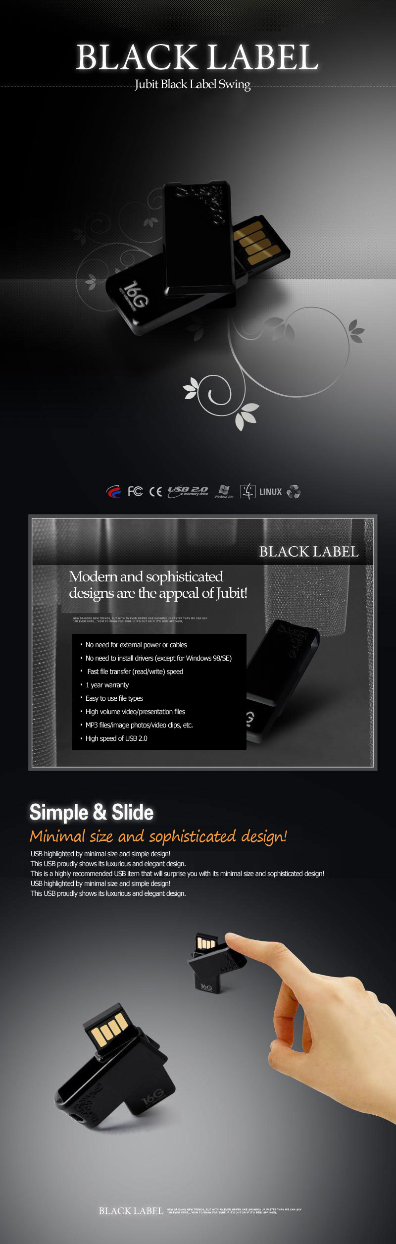 black label Jubit Black Label Swing Modern and sophisticated designs are the appeal of Jubit! No need for external power or cables No need to install drivers (except for Windows 98/SE) Fast file transfer (read/write) speed 1 year warranty Easy to use file types High volume video/presentation files MP3 files/image photos/video clips, etc. High speed of USB 2.0 Minimal size and sophisticated design!USB highlighted by minimal size and simple design!This USB proudly shows its luxurious and elegant design.This is a highly recommended USB item that will surprise you with its minimal size and sophisticated design!USB highlighted by minimal size and simple design!This USB proudly shows its luxurious and elegant design.