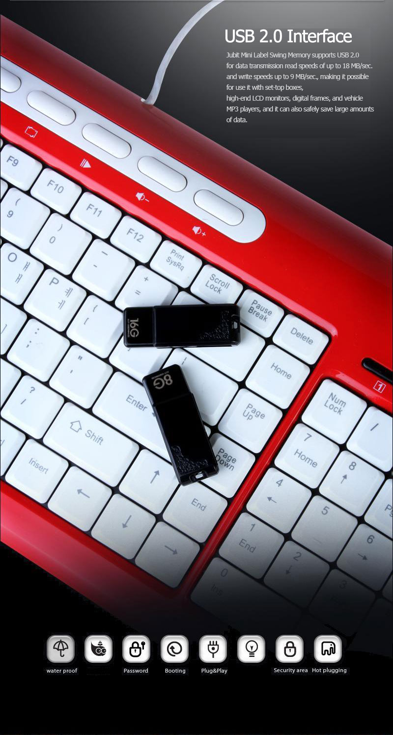 USB 2.0 InterfaceJubit Mini Label Swing Memory supports USB 2.0 for data transmission read speeds of up to 18 MB/sec. and write speeds up to 9 MB/sec., making it possible for use it with set-top boxes, high-end LCD monitors, digital frames, and vehicle MP3 players, and it can also safely save large amounts of data.