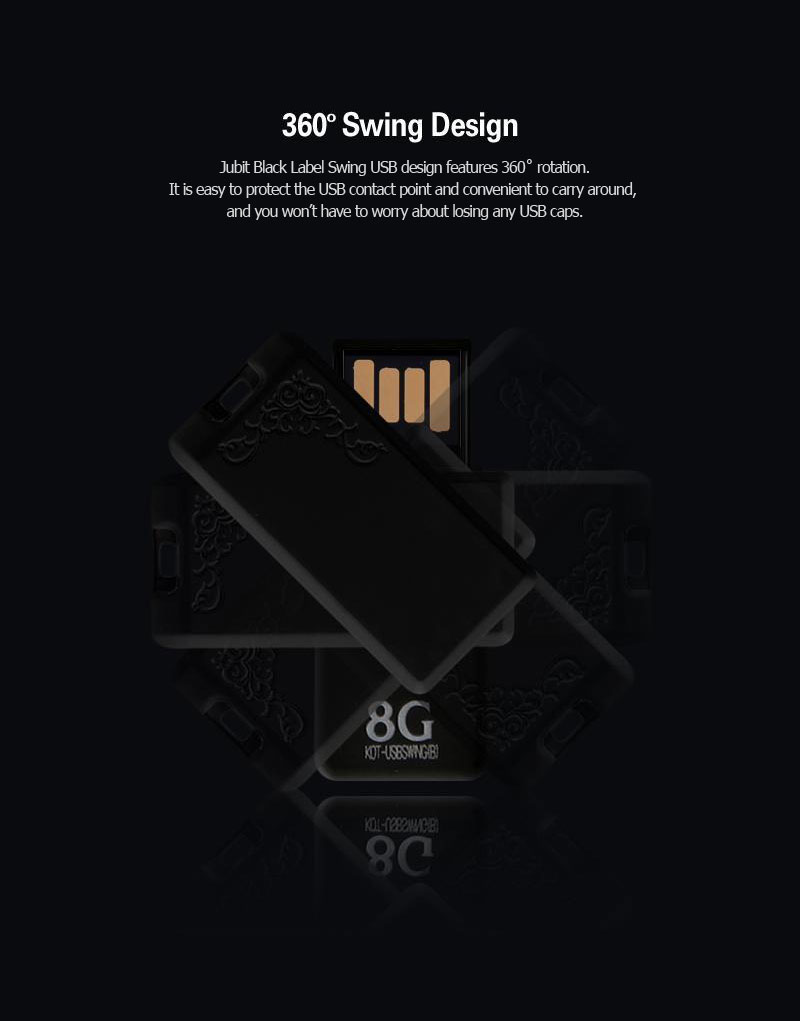 360º Swing DesignJubit Black Label Swing USB design features 360˚ rotation.It is easy to protect the USB contact point and convenient to carry around, and you won’t have to worry about losing any USB caps.