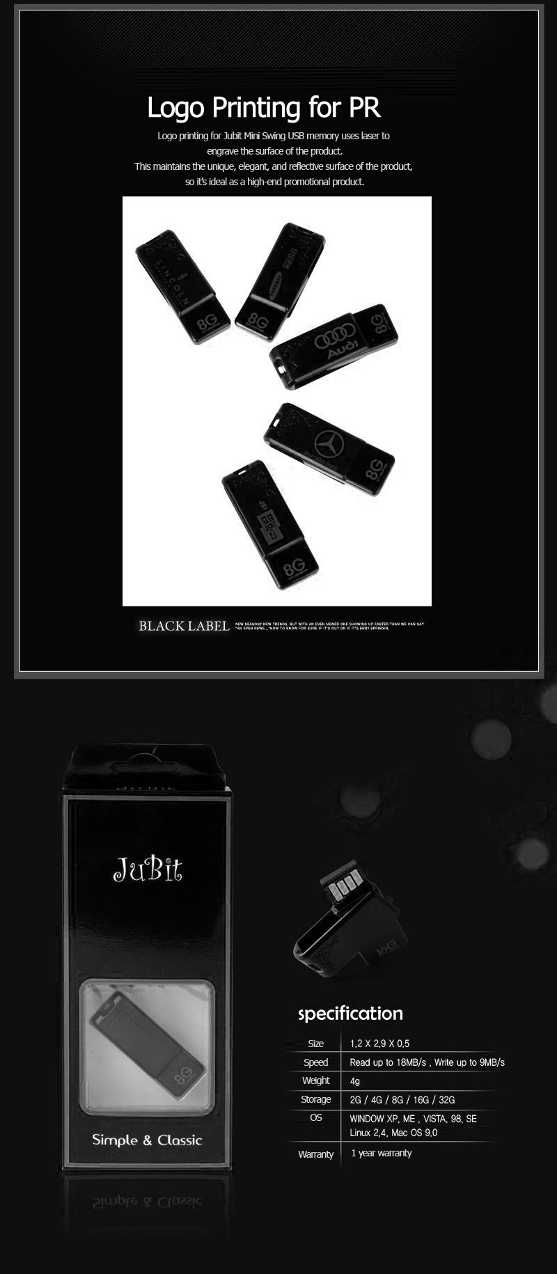 Logo Printing for PRLogo printing for Jubit Mini Swing USB memory uses laser to engrave the surface of the product.This maintains the unique, elegant, and reflective surface of the product, so it’s ideal as a high-end promotional product. Size 1.2 X 2.9 X 0.5 (WidthXLengthXHeight) Speed Read up to 18MB/s , Write up to 9MB/s Weight 4g Storage 2G / 4G / 8G / 16G / 32G OS WINDOW XP, ME , VISTA, 98, SE Linux 2,4, Mac OS 9.07 Warranty 1 year warranty