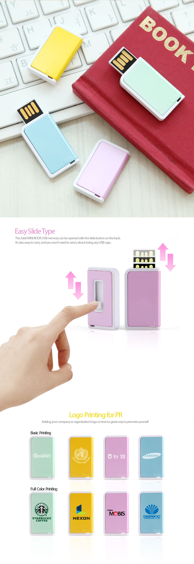 Easy Slide TypeThe Jubit MINI BOOK USB memory can be opened with the slide button on the back. It’s also easy to carry, and you won’t need to worry about losing any USB caps. Logo Printing for PR Adding your company or organization’s logo or text is a great way to promote yourself. 