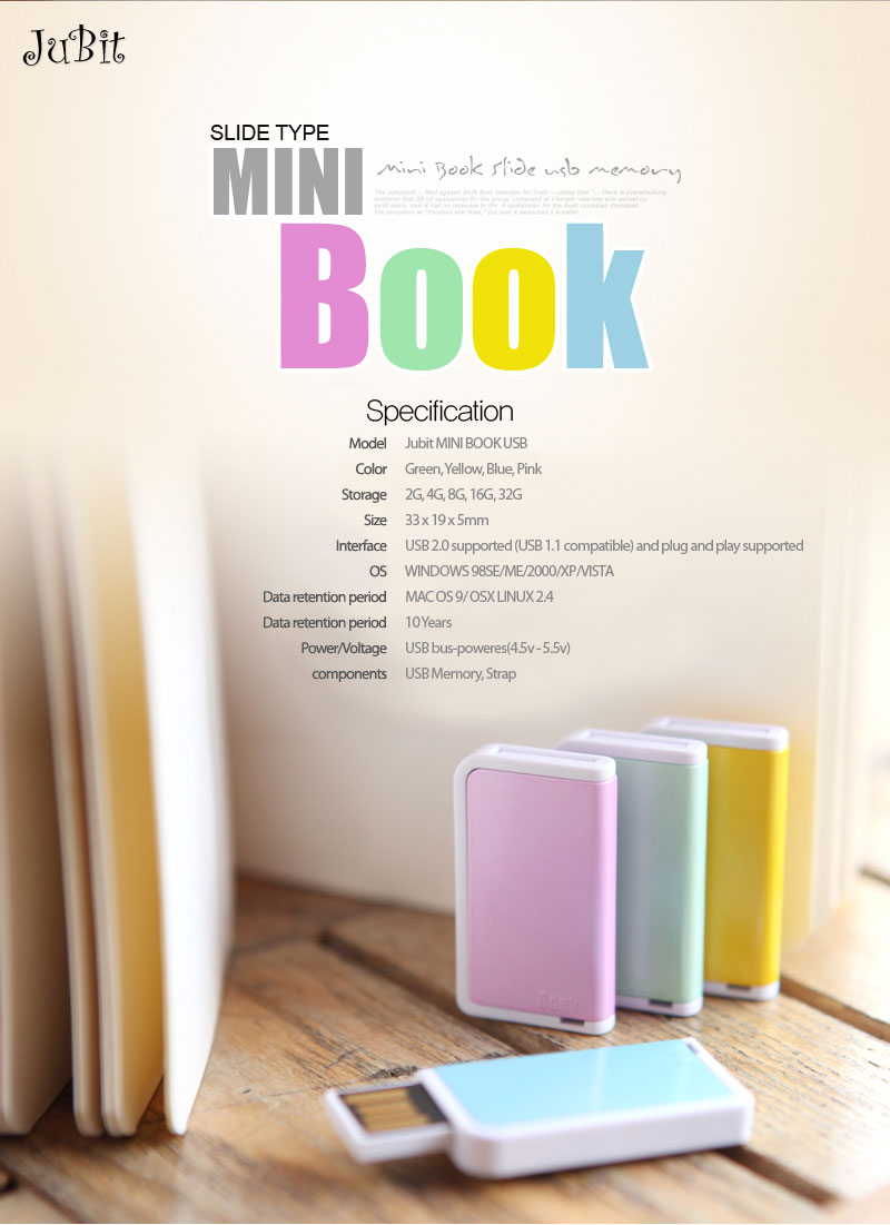 Model: Jubit MINI BOOK USB Color: Green, Yellow, Blue, Pink Storage: 2G, 4G, 8G, 16G, 32G Size: 33 x 19 x 5mm Interface: USB 2.0 supported (USB 1.1 compatible) and plug and play supported OS WINDOWS 98SE/ME/2000/XP/VISTA	 MAC OS 9/ OSX LINUX 2.4 Data retention period: 10 YearsPower/Voltage: USB bus-poweres(4.5v - 5.5v)components	: USB Memory, Strap
