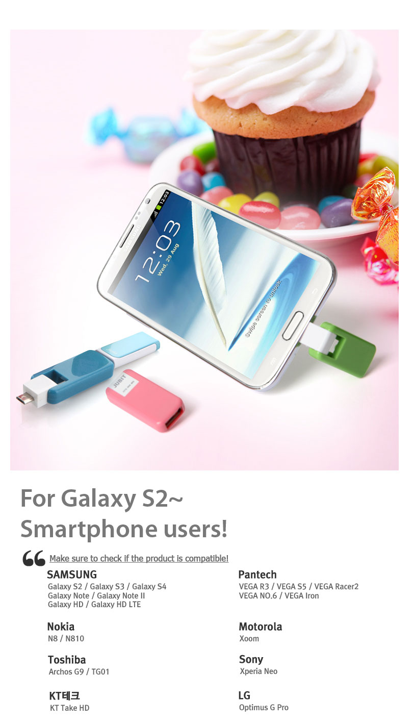 For Galaxy S2~Smartphone users!Make sure to check if the product is compatible! SAMSUNG	Pantech	Galaxy S2 / Galaxy S3 / Galaxy S4	VEGA R3 / VEGA S5 / VEGA Racer2	Galaxy Note / Galaxy Note II 	VEGA NO.6 / VEGA Iron		Galaxy HD / Galaxy HD LTE		Nokia	Motorola	N8 / N810	Xoom	Toshiba	Sony	Archos G9 / TG01		Xperia Neo	KT Tech		LG	KT Take HD		Optimus G Pro		