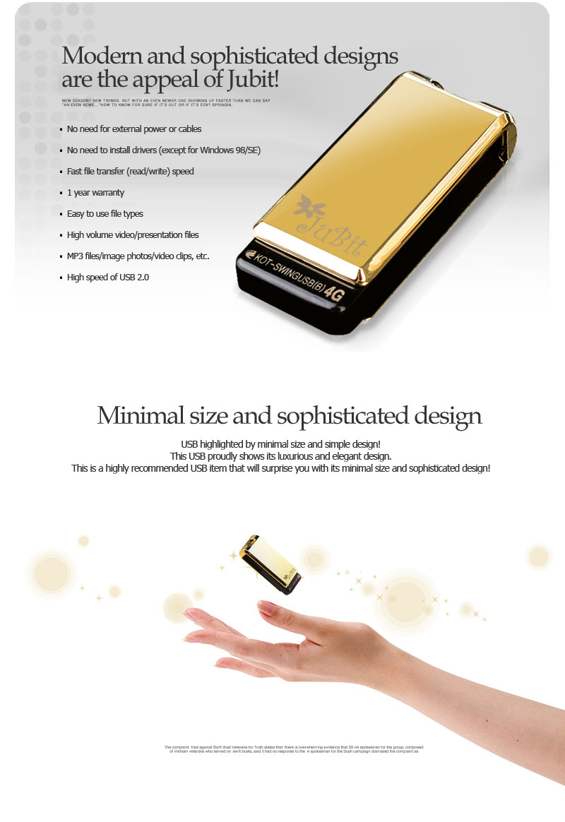 Modern and sophisticated designs are the appeal of Jubit!    No need for external power or cables No need to install drivers (except for Windows 98/SE) Fast file transfer (read/write) speed 1 year warranty Easy to use file types High volume video/presentation files MP3 files/image photos/video clips, etc. High speed of USB 2.0 Minimal size and sophisticated designUSB highlighted by minimal size and simple design!This USB proudly shows its luxurious and elegant design.This is a highly recommended USB item that will surprise you with its minimal size and sophisticated design!