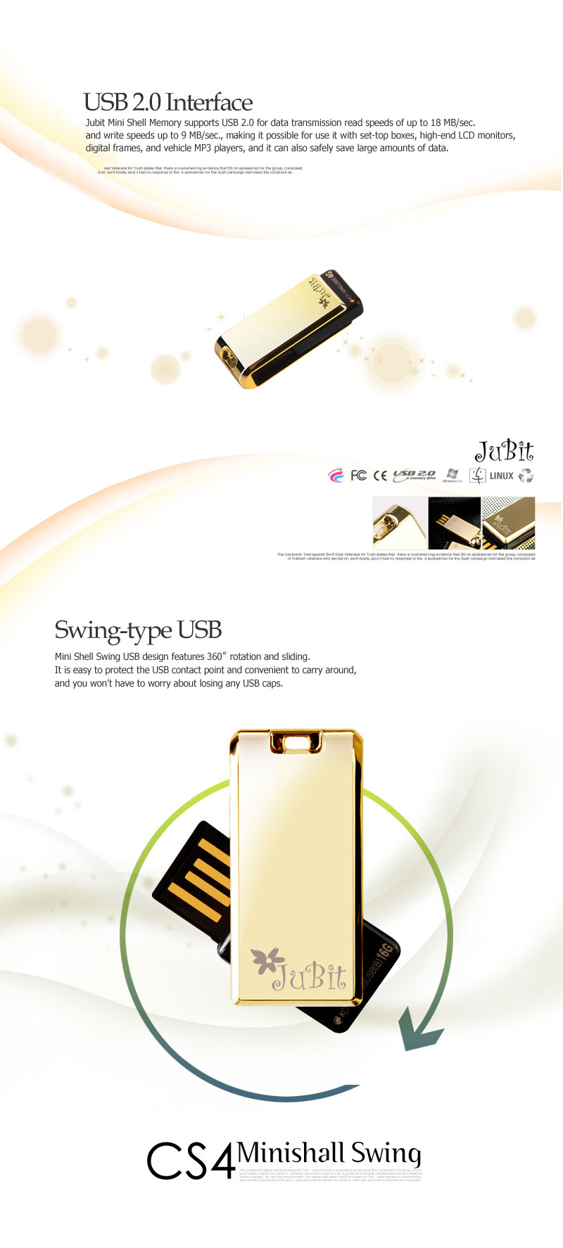 USB 2.0 Interface Jubit Mini Shell Memory supports USB 2.0 for data transmission read speeds of up to 18 MB/sec. and write speeds up to 9 MB/sec., making it possible for use it with set-top boxes, high-end LCD monitors, digital frames, and vehicle MP3 players, and it can also safely save large amounts of data. Swing-type USBMini Shell Swing USB design features 360˚ rotation and sliding. It is easy to protect the USB contact point and convenient to carry around, and you won’t have to worry about losing any USB caps.