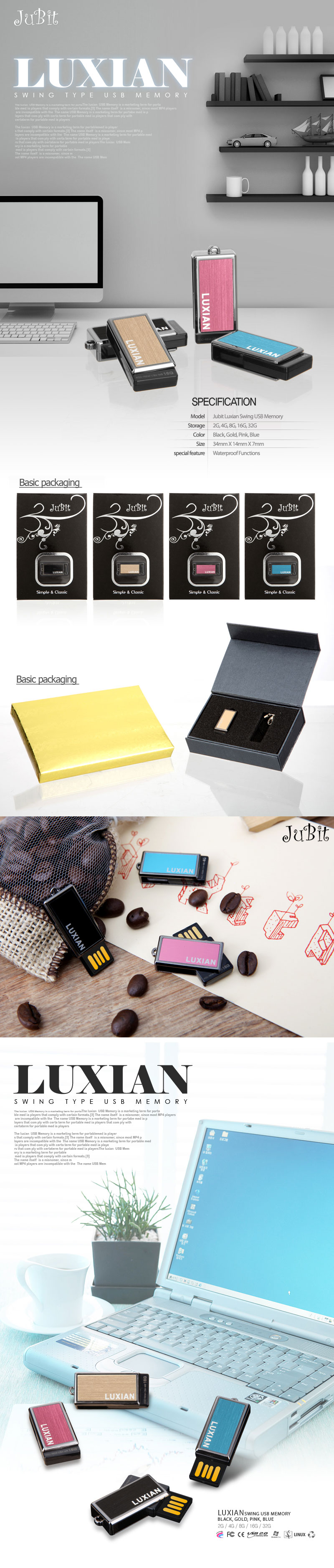 Model	Jubit Luxian Swing USB Memory Storage 2G, 4G, 8G, 16G, 32G Color Black, Gold, Pink, Blue Size	34mm X 14mm X 7mm special feature Waterproof Functions Basic packaging Porcelain packaging (optional)