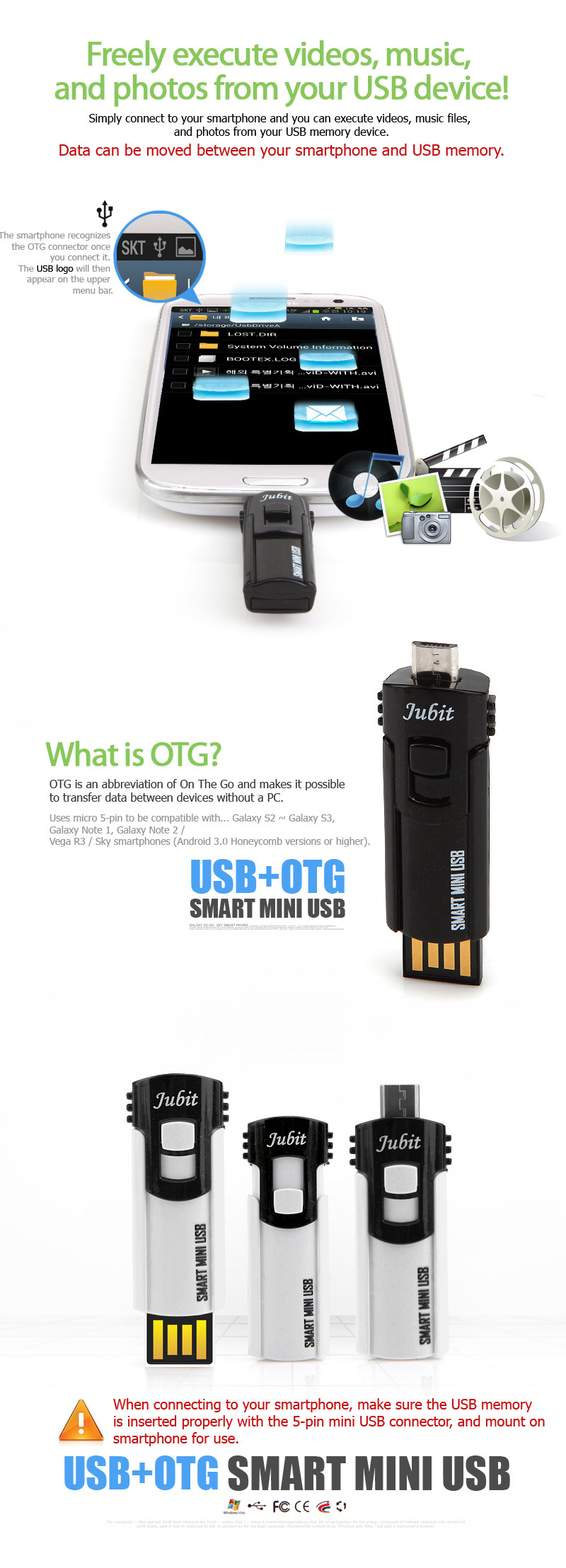 Freely execute videos, music, and photos from your USB device!Simply connect to your smartphone and you can execute videos, music files, and photos from your USB memory device.Data can be moved between your smartphone and USB memory. When connecting to OTG connectorthe smartphone recognizes itand on the upper menu barthe USB logo will appear What is OTG?OTG is an abbreviation of On The Goand makes it possible to transfer data between devices without a PC.Uses micro 5-pin to be compatible with... Galaxy S2 ~ Galaxy S3, Galaxy Note 1, Galaxy Note 2 / Vega R3 / Sky smartphones (Android 3.0 Honeycomb versions or higher). When connecting to your smartphone, make sure the USB memory is inserted properly with the 5-pin mini USB connector, and mount on smartphone for use.