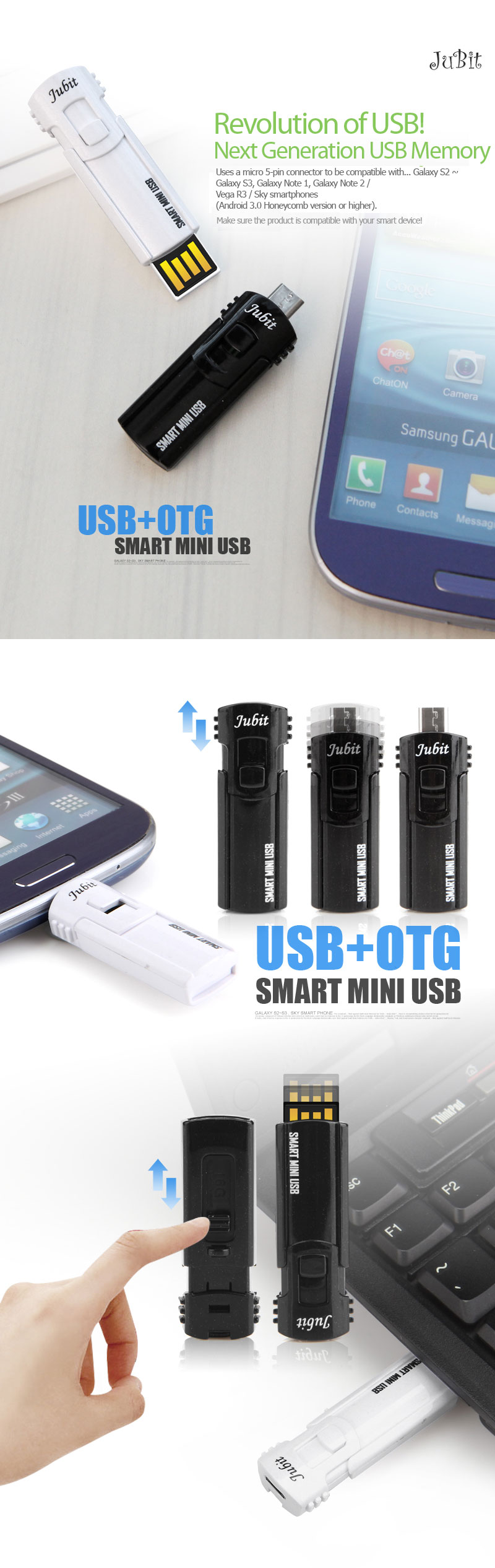 Revolution of USB!Next Generation USB MemoryUses a micro 5-pin connector to be compatible with... Galaxy S2 ~ Galaxy S3, Galaxy Note 1, Galaxy Note 2 / Vega R3 / Sky smartphones(Android 3.0 Honeycomb version or higher).Make sure the product is compatible with your smart device!