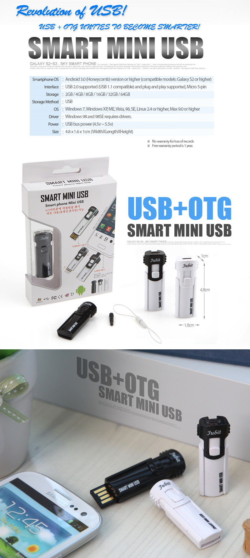 Smartphone OS		: Android 3.0 (Honeycomb) version or higher (compatible models: Galaxy S2 or higher)	Interface: USB 2.0 supported (USB 1.1 compatible) and plug and play supported, Micro 5-pin	Storage: 2GB / 4GB / 8GB / 16GB / 32GB / 64GB	Storage Method: USB	OS: Windows 7, Windows XP, ME, Vista, 98, SE, Linux 2.4 or higher, Max 9.0 or higher						Driver		: Windows 98 and 98SE requires drivers.Power: USB bus power (4.5v ~ 5.5v)	Size	: 4.8 x 1.6 x 1cm(WidthXLengthXHeight) ※ No warranty for loss of records ※ Free warranty period is 1 year.