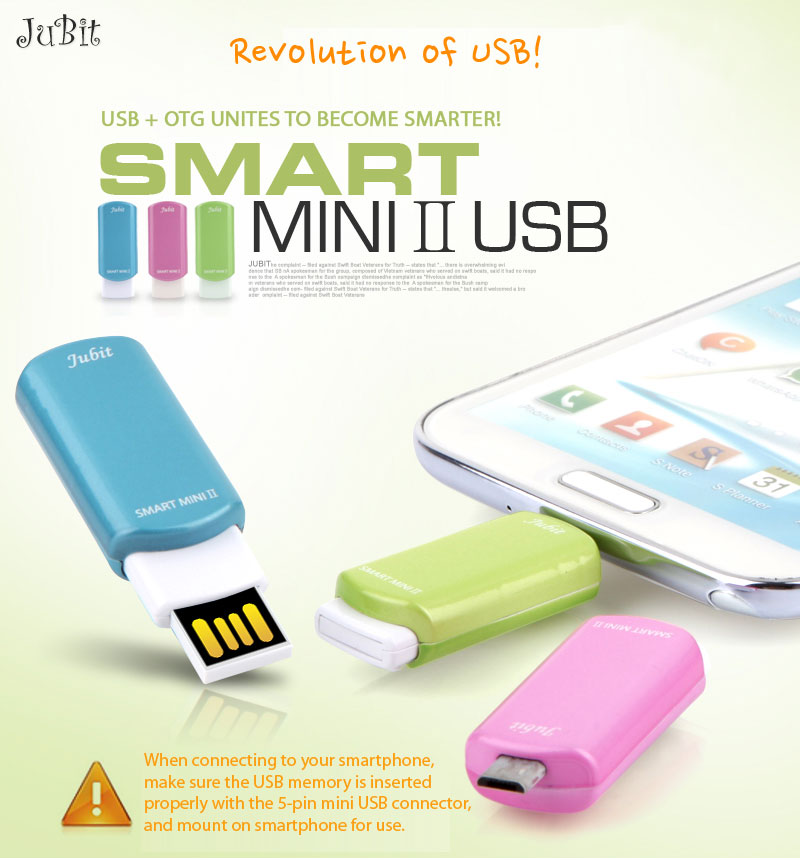 Revolution of USB!USB + OTG UNITES TO BECOME SMARTER!SMART MINIⅡUSBWhen connecting to your smartphone, make sure the USB memory is inserted properly with the 5-pin mini USB connector, and mount on smartphone for use.