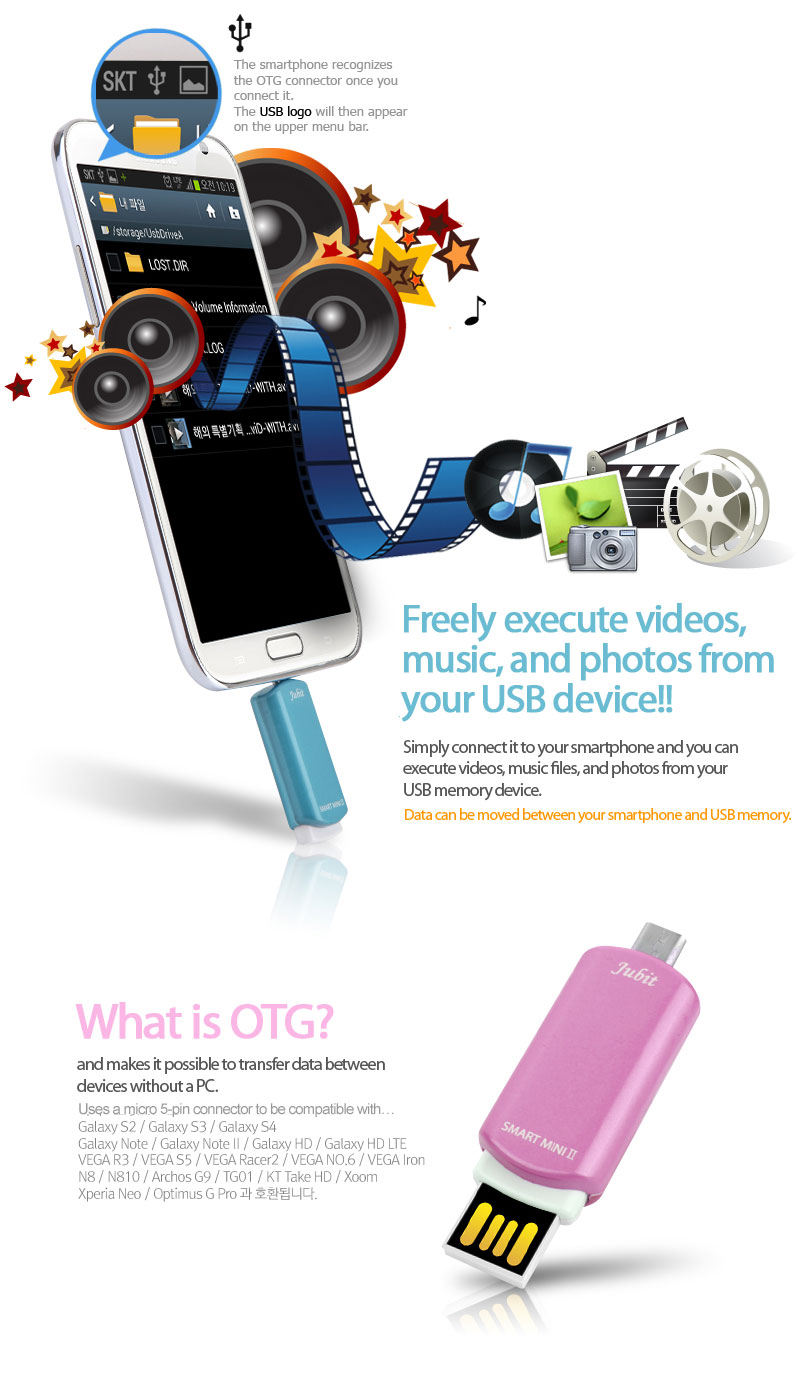 Mass memory is connected…To safely remove USB mass storage device…The smartphone recognizes the OTG connector once you connect it.The USB logo will then appearon the upper menu bar.Freely execute videos, music, and photos from your USB device!Simply connect it to your smartphone and you can execute videos, music files, and photos from your USB memory device.What is OTG?OTG is an acronym for “On the Go”and makes it possible to transfer data between devices without a PC.Uses a micro 5-pin connector to be compatible with…Galaxy S2 / Galaxy S3 / Galaxy S4Galaxy Note / Galaxy Note II / Galaxy HD / Galaxy HD LTEVEGA R3 / VEGA S5 / VEGA Racer2 / VEGA NO. 6 / VEGA IronN8 / N810 / Archos G9 / TG01 / KT Take HD / Xoom Xperia Neo / Optimus G Pro.