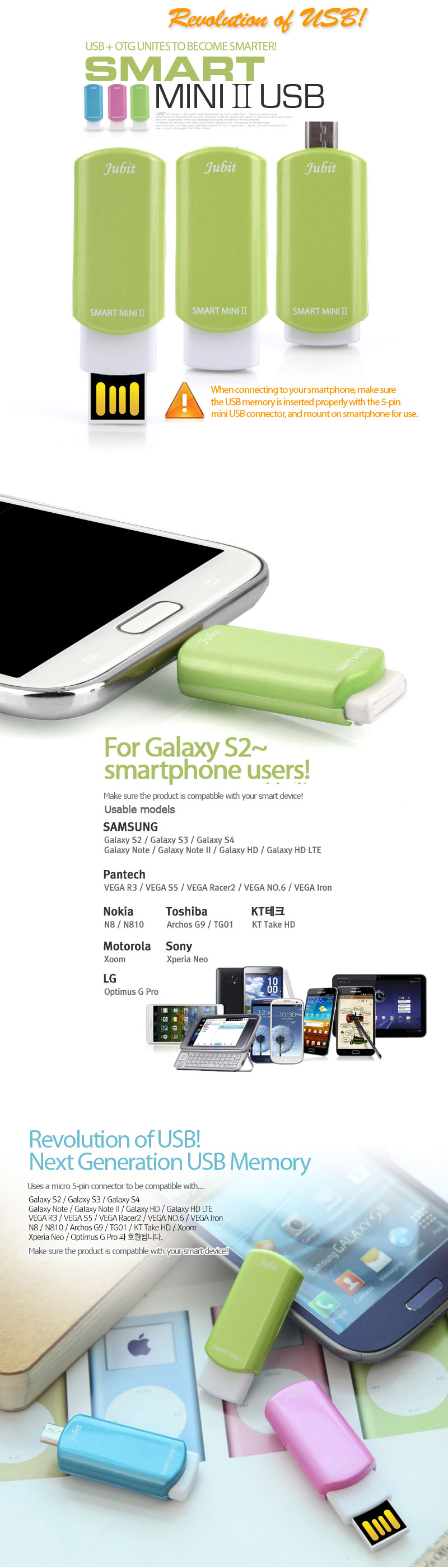For Galaxy S2~smartphone users!Make sure the product is compatible with your smart device!Usable modelsOmit usable models Revolution of USB!Next Generation USB MemoryUses a micro 5-pin connector to be compatible with...Galaxy S2 / Galaxy S3 / Galaxy S4Galaxy Note / Galaxy Note II / Galaxy HD / Galaxy HD LTEVEGA R3 / VEGA S5 / VEGA Racer2 / VEGA NO. 6 / VEGA IronN8 / N810 / Archos G9 / TG01 / KT Take HD / Xoom Xperia Neo / Optimus G Pro.Make sure the product is compatible with your smart device!