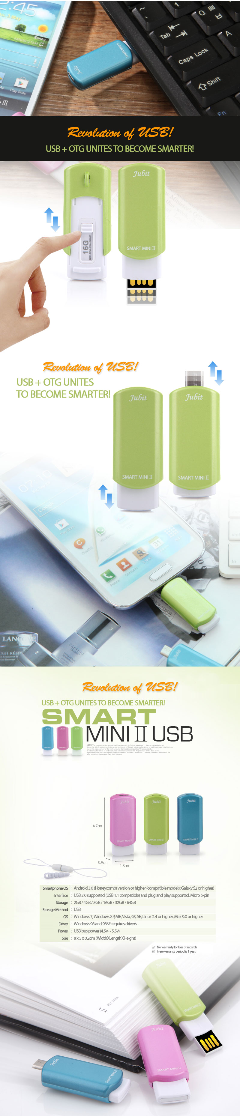 Smartphone OS	: Android 3.0 (Honeycomb) version or higher (compatible models: Galaxy S2 or higher)	Interface: USB 2.0 supported (USB 1.1 compatible) and plug and play supported, Micro 5-pin Storage: 2GB / 4GB / 8GB / 16GB / 32GB / 64GB	Storage Method: USB	OS: Windows 7, Windows XP, ME, Vista, 98, SE, Linux 2.4 or higher, Max 9.0 or higher	Driver		: Windows 98 and 98SE requires drivers.Power		: USB bus power (4.5v ~ 5.5v)	Size		: 8 x 5 x 0.2cm (WidthXLengthXHeight) ※ No warranty for loss of records※ Free warranty period is 1 year.