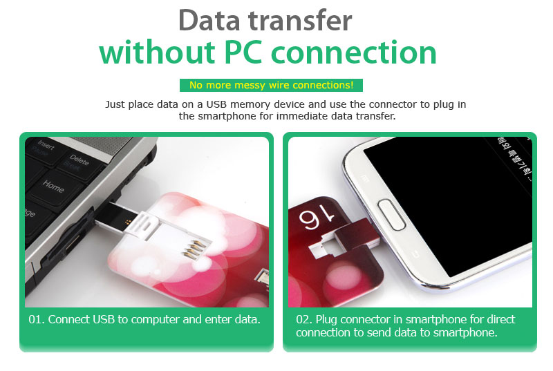Data transfer without PC connectionNo more messy wire connections!Just place data on a USB memory device and use the connector to plug in the smartphone for immediate data transfer.01. Connect USB to computer and enter data.02. Plug connector in smartphone for direct connection to send data to smartphone. 