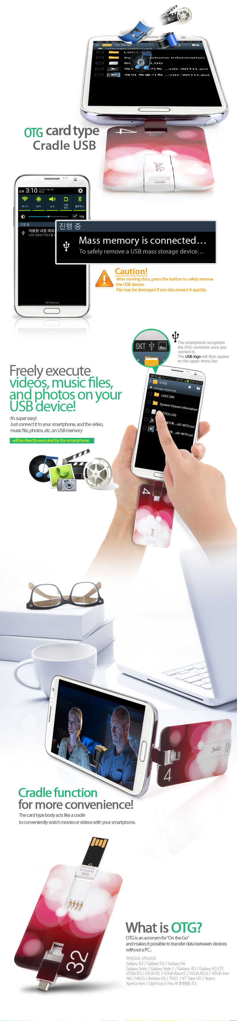 Mass memory is connected… To safely remove a USB mass storage device…Caution!After moving data, press the button to safely remove the USB device.File may be damaged if you disconnect it quickly. The smartphone recognizes the OTG connector once you connect it.The USB logo will then appear on the upper menu bar. Freely execute videos, music files, and photos on your USB device! It’s super easy!Just connect it to your smartphone, and the video, music file, photos, etc. on USB memorywill be directly executed by the smartphone. Data can be moved between your smartphone and USB memory. Cradle functionfor more convenience!The card type body acts like a cradleto conveniently watch movies or videos with your smartphone. What is OTG?OTG is an acronym for “On the Go”and makes it possible to transfer data between devices without a PC.Uses a micro 5-pin connector to be compatible with…Galaxy S2 / Galaxy S3 / Galaxy S4Galaxy Note / Galaxy Note II / Galaxy HD / Galaxy HD LTEVEGA R3 / VEGA S5 / VEGA Racer2 / VEGA NO. 6 / VEGA IronN8 / N810 / Archos G9 / TG01 / KT Take HD / Xoom Xperia Neo / Optimus G Pro.