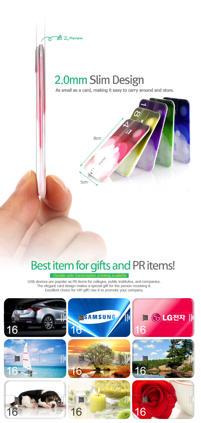 2.0mm Slim Design As small as a card, making it easy to carry around and store. Best item for gifts and PR items!Double-side transcription printing available USB devices are popular as PR items for colleges, public institutes, and companies.The elegant card design makes a special gift for the person receiving it.Excellent choice for VIP gift! Use it to promote your company.