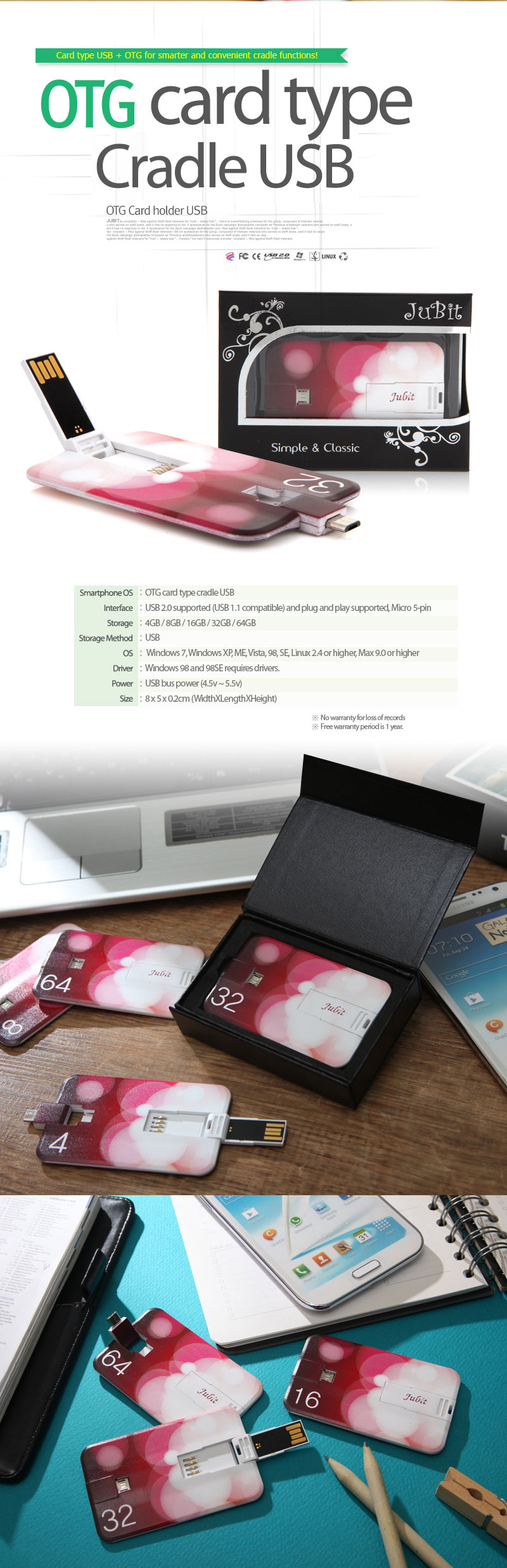 Smartphone OS	: OTG card type cradle USB	Interface: USB2.0지원 (USB1.1호환) 및 플러그 앤 플레이 지원, Micro 5pin		Storage	: 4GB / 8GB / 16GB / 32GB / 64GB	Storage Method	: USB	OS	: Windows 7, Windows XP, ME, Vista, 98, SE, Linux 2.4 or higher, Max 9.0 or higher	Driver		: Windows 98 and 98SE requires drivers.	Power	: USB bus power (4.5v ~ 5.5v)	Size	: 8 x 5 x 0.2cm (WidthXLengthXHeight)	※ No warranty for loss of records※ Free warranty period is 1 year.