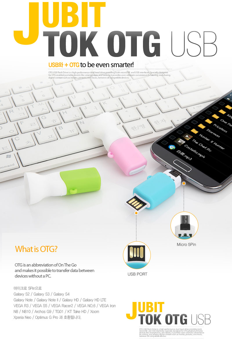 JUBIT TOK OTG USBUSB + OGT to be even smarter! What is OTG?OTG is an abbreviation of On The Goand makes it possible to transfer data between devices without a PC. Uses a micro 5-pin connector to be compatible with...Galaxy S2 / Galaxy S3 / Galaxy S4Galaxy Note / Galaxy Note II / Galaxy HD / Galaxy HD LTEVEGA R3 / VEGA S5 / VEGA Racer2 / VEGA NO. 6 / VEGA IronN8 / N810 / Archos G9 / TG01 / KT Take HD / Xoom Xperia Neo / Optimus G Pro.
