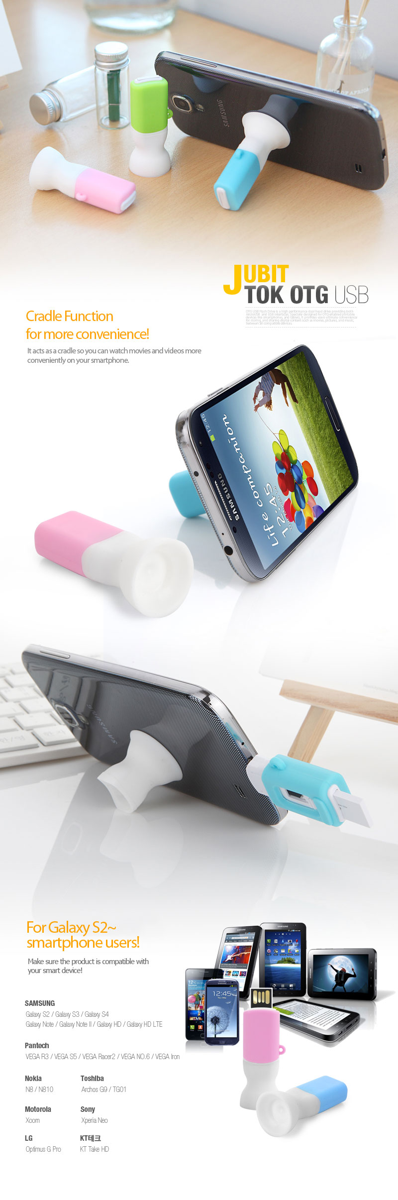 Cradle Functionfor more convenience!It acts as a cradle so you can watch movies and videos more conveniently on your smartphone. For Galaxy S2~smartphone users!Make sure the product is compatible with your smart device! SAMSUNG Galaxy S2 / Galaxy S3 / Galaxy S4 Galaxy Note / Galaxy Note II / Galaxy HD / Galaxy HD LTE Pantech VEGA R3 / VEGA S5 / VEGA Racer2 / VEGA NO.6 / VEGA Iron Nokia Toshiba N8 / N810 Archos G9 / TG01 Motorola Sony Xoom Xperia Neo LG KT Tech Optimus G Pro KT Take HD