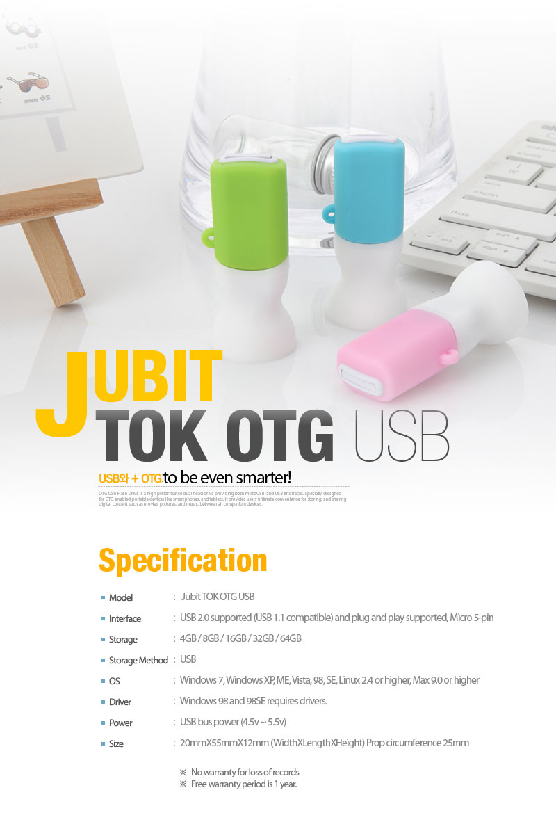 JUBIT TOK OTG USBUSB + OGT to be even smarter! Model : Jubit TOK OTG USB Interface : USB 2.0 supported (USB 1.1 compatible) and plug and play supported, Micro 5-pin Storage: 4GB / 8GB / 16GB / 32GB / 64GB Storage Method : USB OS : Windows 7, Windows XP, ME, Vista, 98, SE, Linux 2.4 or higher, Max 9.0 or higher Driver : Windows 98 and 98SE requires drivers. Power : USB bus power (4.5v ~ 5.5v) Size : 20mmX55mmX12mm (WidthXLengthXHeight) Prop circumference 25mm